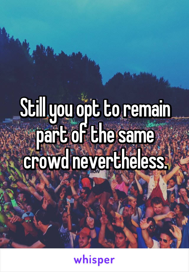 Still you opt to remain part of the same crowd nevertheless.