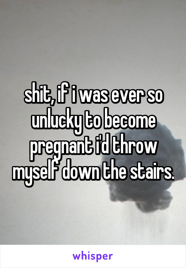 shit, if i was ever so unlucky to become pregnant i'd throw myself down the stairs.