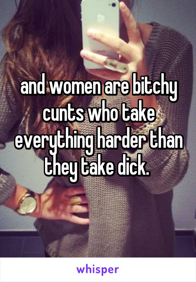 and women are bitchy cunts who take everything harder than they take dick. 
