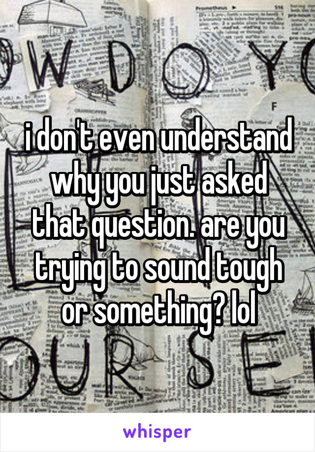 i don't even understand why you just asked that question. are you trying to sound tough or something? lol