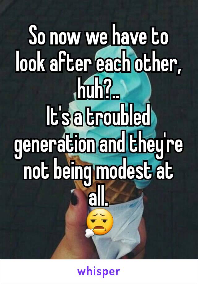 So now we have to look after each other, huh?..
It's a troubled generation and they're not being modest at all.
😧
