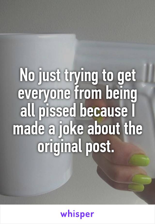 No just trying to get everyone from being all pissed because I made a joke about the original post. 