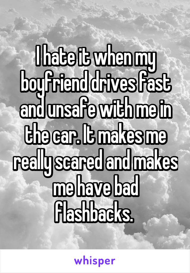 I hate it when my boyfriend drives fast and unsafe with me in the car. It makes me really scared and makes me have bad flashbacks. 