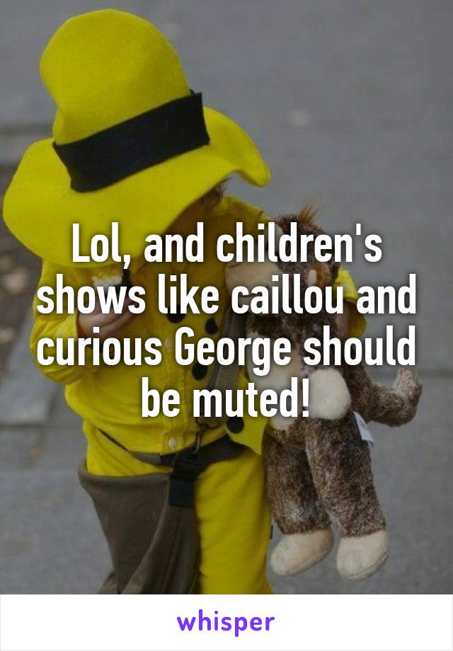 Lol, and children's shows like caillou and curious George should be muted!
