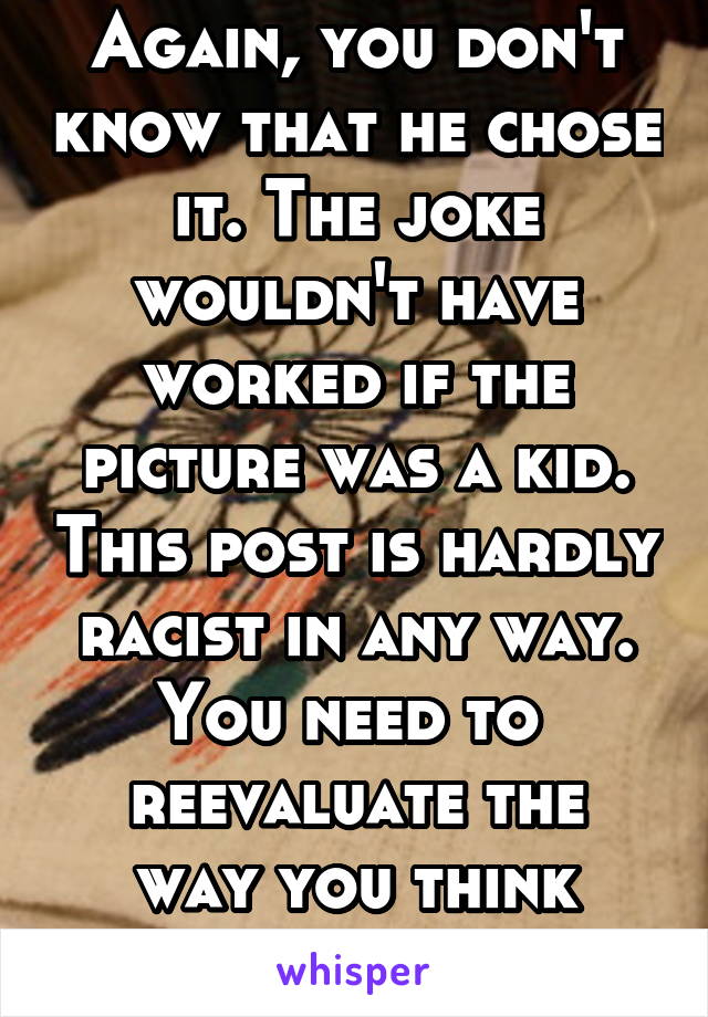 Again, you don't know that he chose it. The joke wouldn't have worked if the picture was a kid. This post is hardly racist in any way. You need to 
reevaluate the way you think about this subject. 