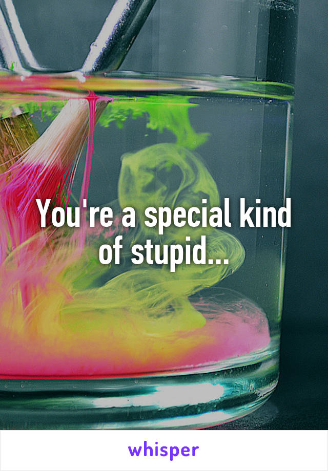 You're a special kind of stupid...