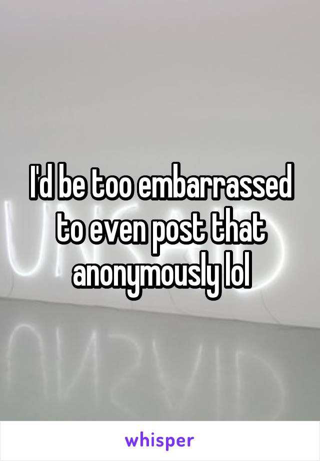 I'd be too embarrassed to even post that anonymously lol