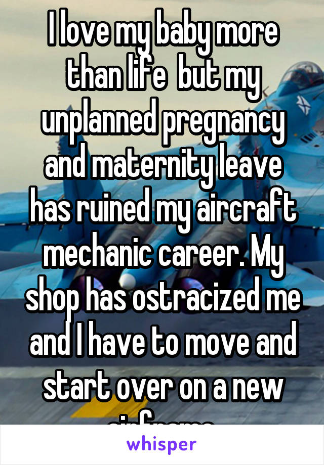I love my baby more than life  but my unplanned pregnancy and maternity leave has ruined my aircraft mechanic career. My shop has ostracized me and I have to move and start over on a new airframe.