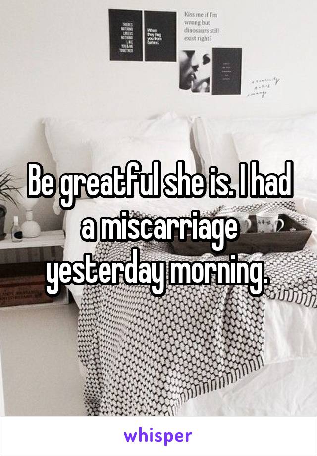 Be greatful she is. I had a miscarriage yesterday morning. 