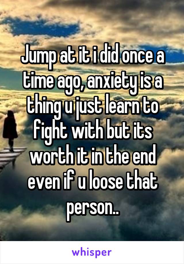 Jump at it i did once a time ago, anxiety is a thing u just learn to fight with but its worth it in the end even if u loose that person..