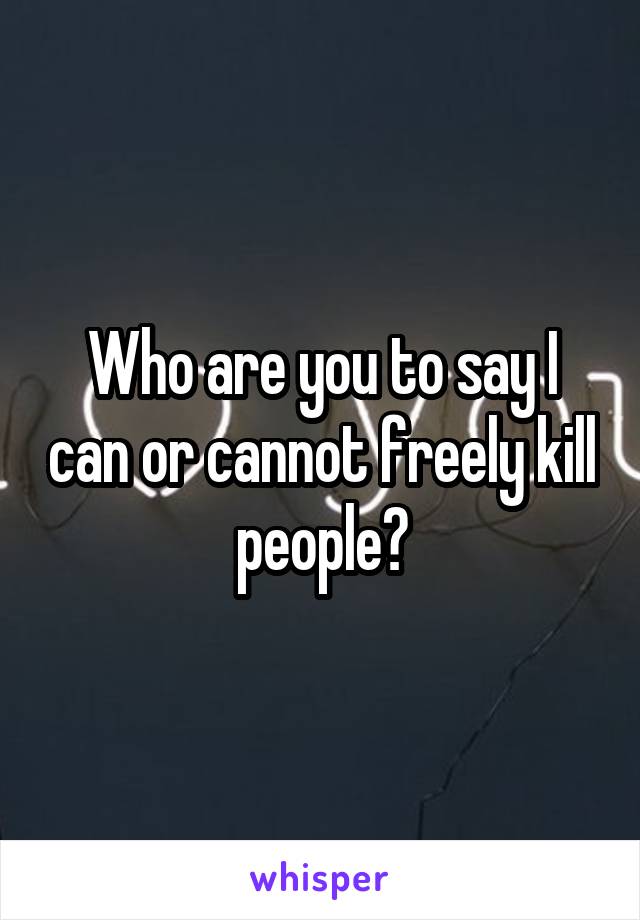 Who are you to say I can or cannot freely kill people?