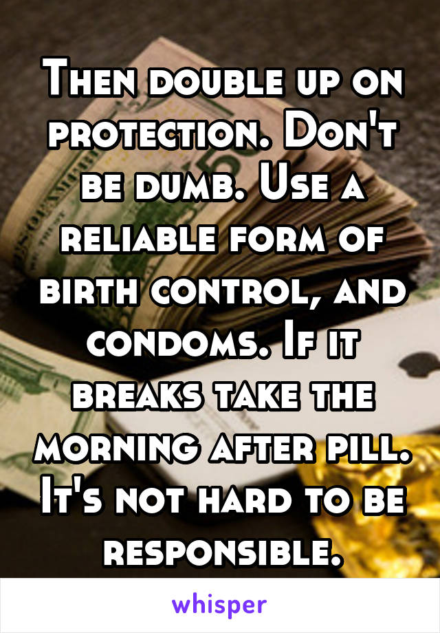 Then double up on protection. Don't be dumb. Use a reliable form of birth control, and condoms. If it breaks take the morning after pill. It's not hard to be responsible.