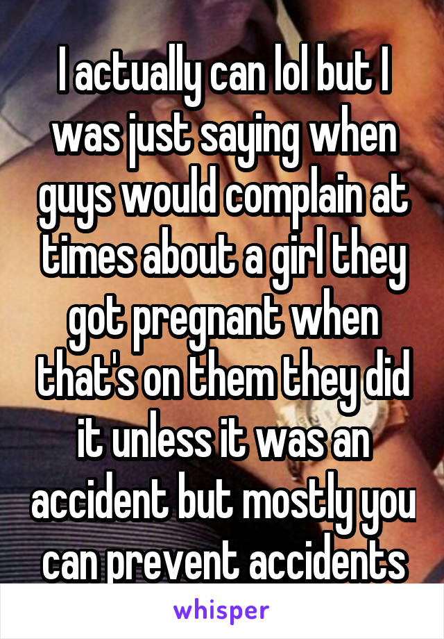 I actually can lol but I was just saying when guys would complain at times about a girl they got pregnant when that's on them they did it unless it was an accident but mostly you can prevent accidents