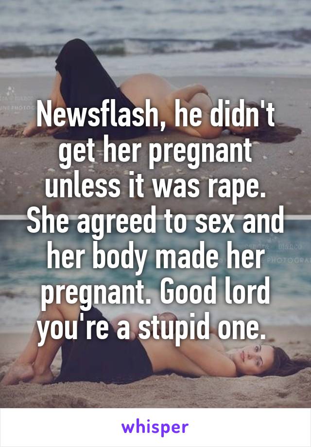 Newsflash, he didn't get her pregnant unless it was rape. She agreed to sex and her body made her pregnant. Good lord you're a stupid one. 