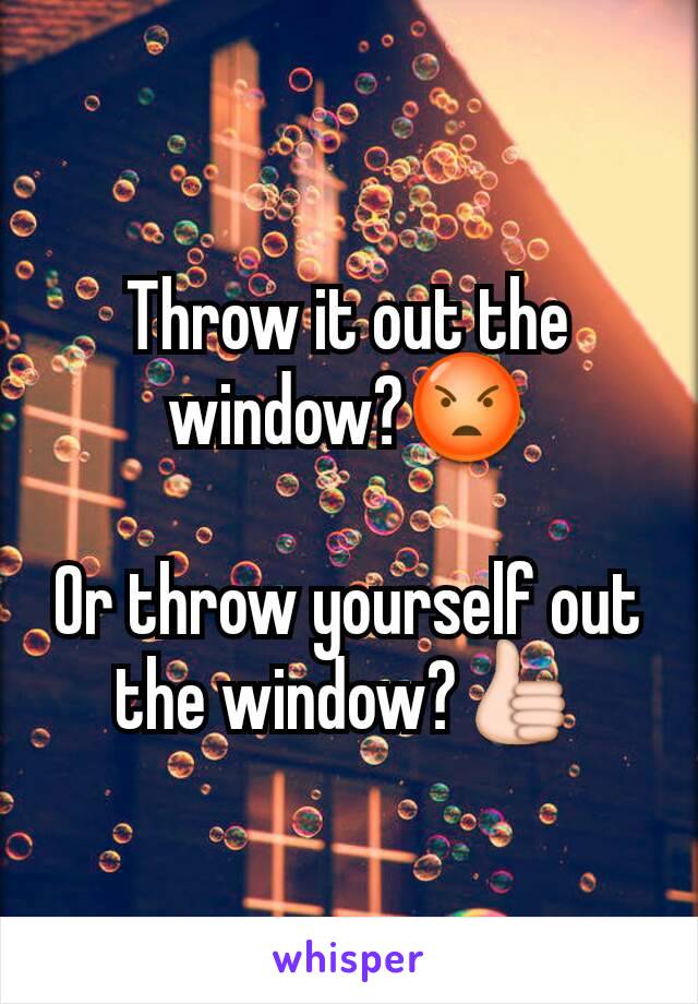 Throw it out the window?😡

Or throw yourself out the window?👍