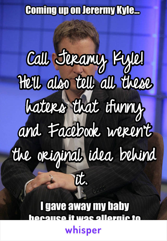 Call Jeramy Kyle! He'll also tell all these haters that ifunny and Facebook weren't the original idea behind it. 