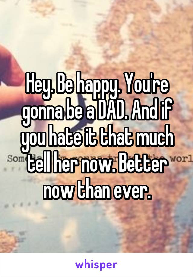 Hey. Be happy. You're gonna be a DAD. And if you hate it that much tell her now. Better now than ever.