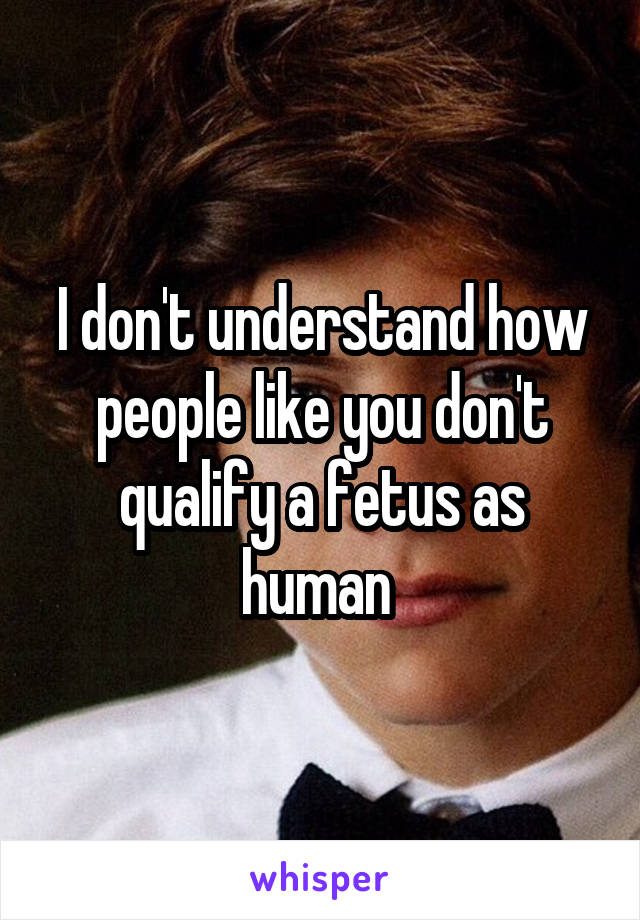 I don't understand how people like you don't qualify a fetus as human 