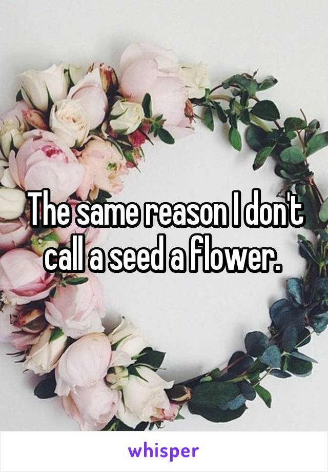 The same reason I don't call a seed a flower. 