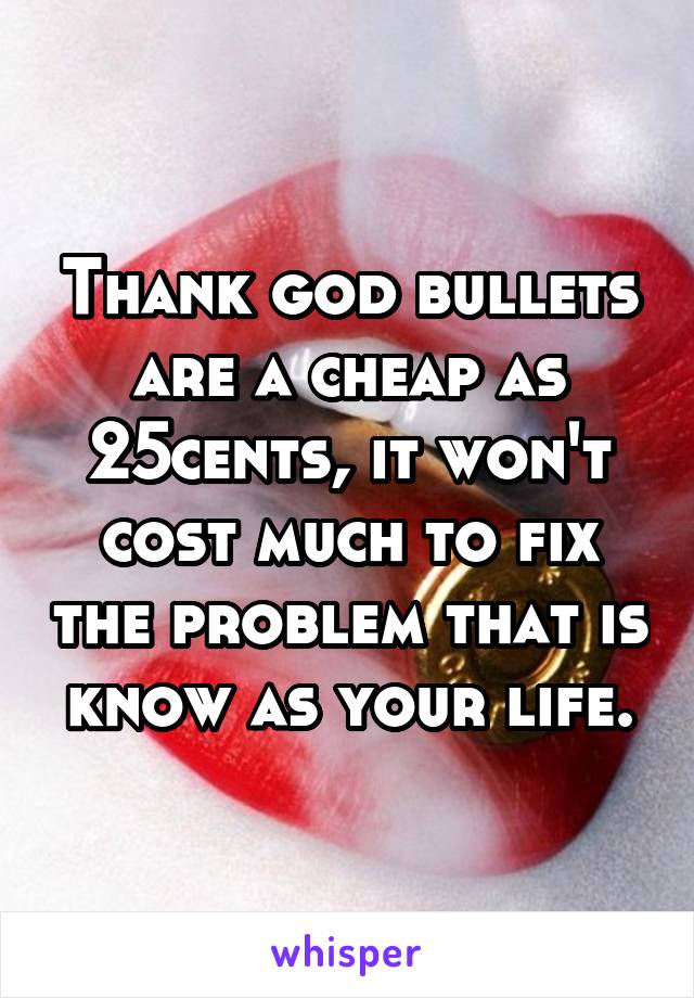 Thank god bullets are a cheap as 25cents, it won't cost much to fix the problem that is know as your life.