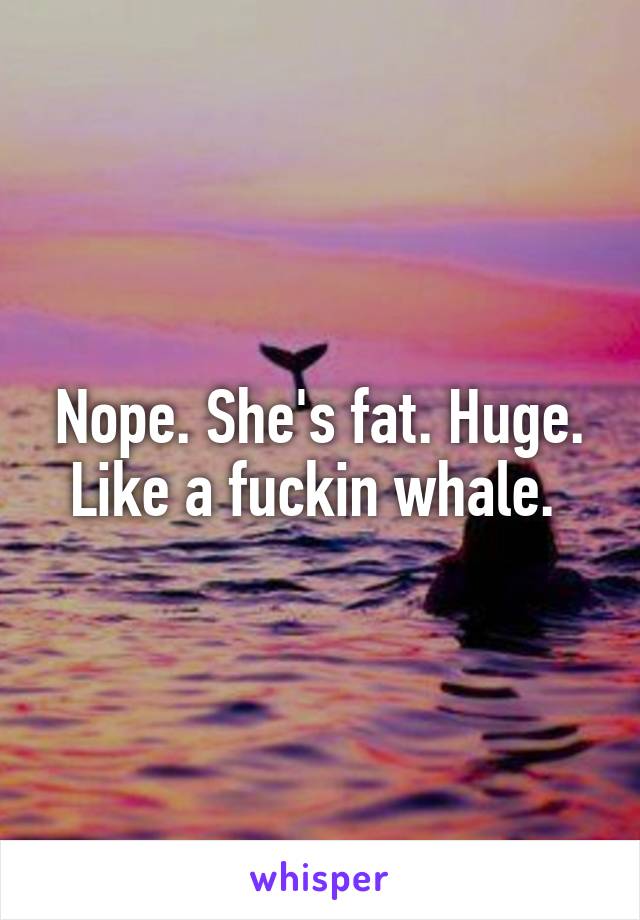 Nope. She's fat. Huge. Like a fuckin whale. 