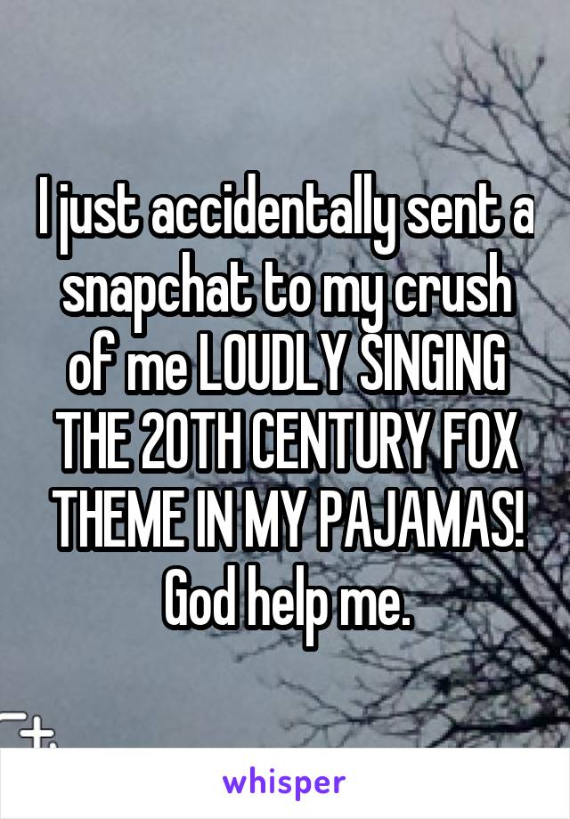 I just accidentally sent a snapchat to my crush of me LOUDLY SINGING THE 20TH CENTURY FOX THEME IN MY PAJAMAS! God help me.