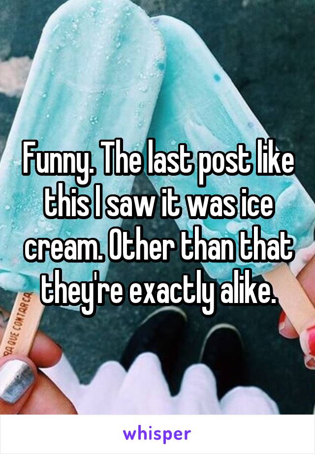 Funny. The last post like this I saw it was ice cream. Other than that they're exactly alike.