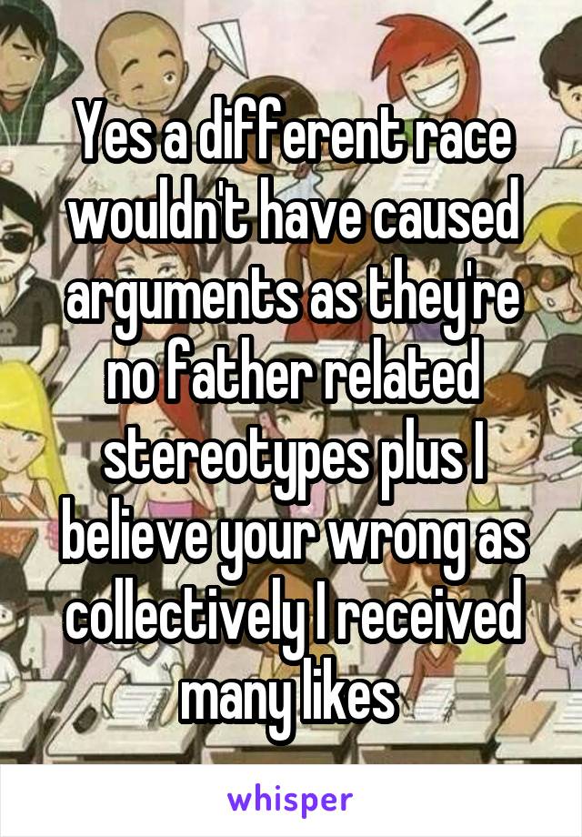 Yes a different race wouldn't have caused arguments as they're no father related stereotypes plus I believe your wrong as collectively I received many likes 