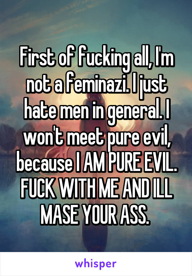 First of fucking all, I'm not a feminazi. I just hate men in general. I won't meet pure evil, because I AM PURE EVIL. FUCK WITH ME AND ILL MASE YOUR ASS. 