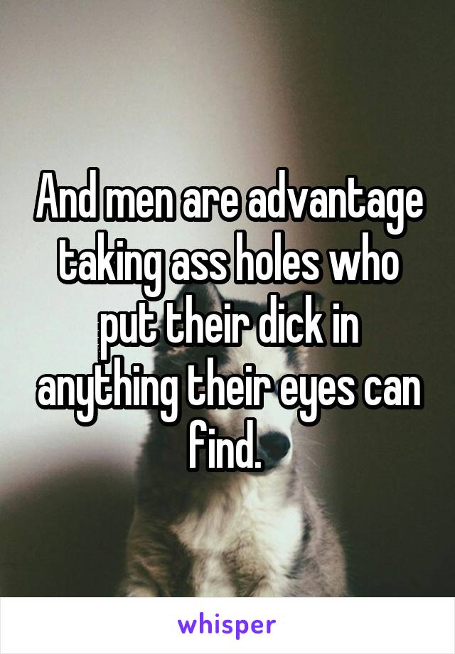 And men are advantage taking ass holes who put their dick in anything their eyes can find. 