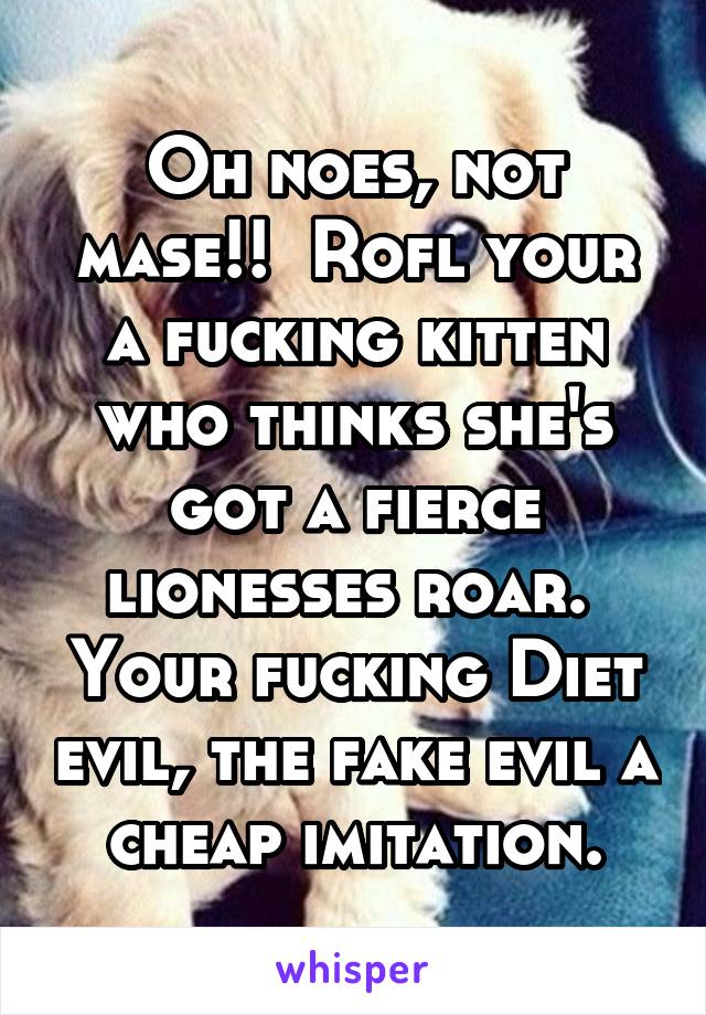 Oh noes, not mase!!  Rofl your a fucking kitten who thinks she's got a fierce lionesses roar.  Your fucking Diet evil, the fake evil a cheap imitation.