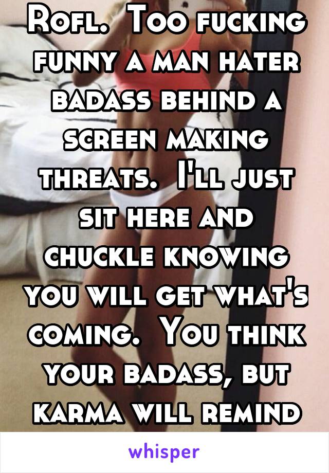 Rofl.  Too fucking funny a man hater badass behind a screen making threats.  I'll just sit here and chuckle knowing you will get what's coming.  You think your badass, but karma will remind you ur not