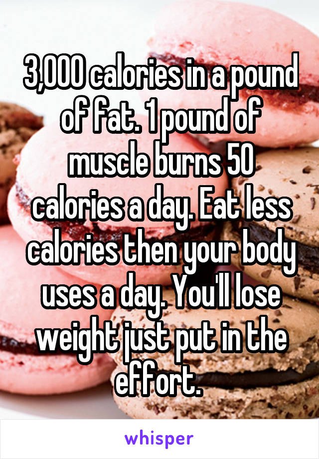 3,000 calories in a pound of fat. 1 pound of muscle burns 50 calories a day. Eat less calories then your body uses a day. You'll lose weight just put in the effort. 