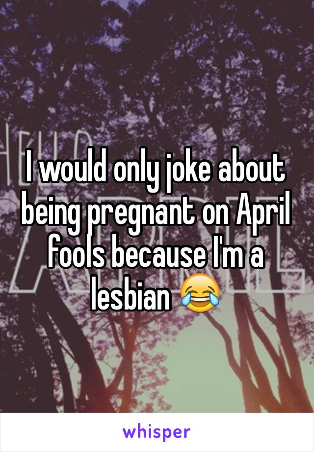 I would only joke about being pregnant on April fools because I'm a lesbian 😂