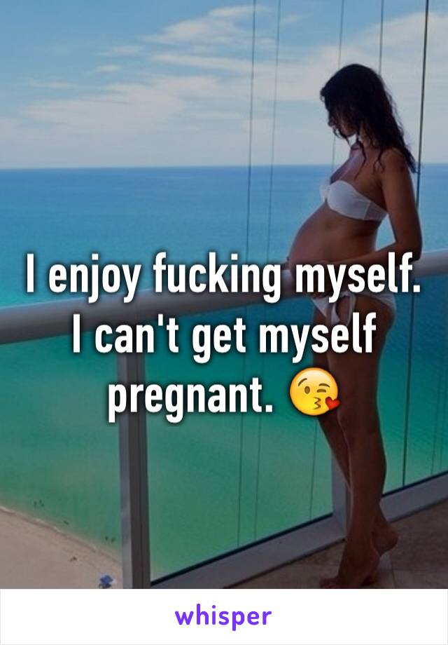 I enjoy fucking myself. I can't get myself pregnant. 😘