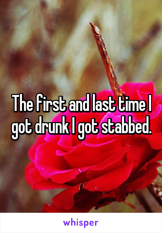 The first and last time I got drunk I got stabbed.