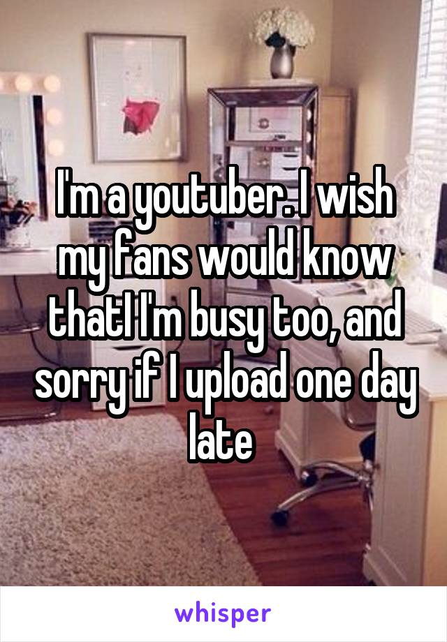 I'm a youtuber. I wish my fans would know thatI I'm busy too, and sorry if I upload one day late 