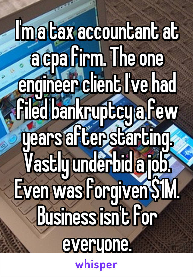 I'm a tax accountant at a cpa firm. The one engineer client I've had filed bankruptcy a few years after starting. Vastly underbid a job. Even was forgiven $1M. Business isn't for everyone.