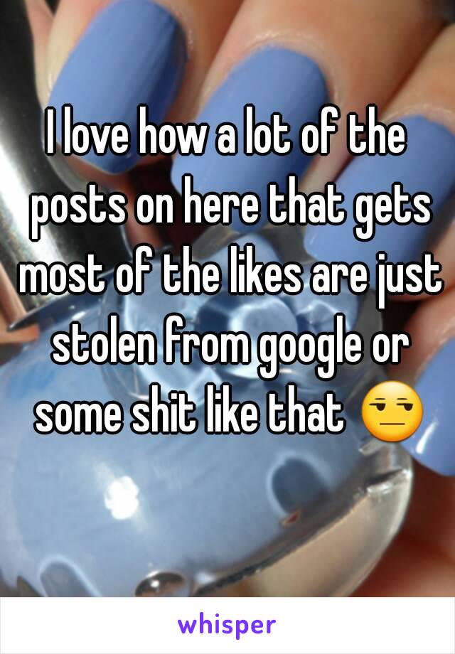 I love how a lot of the posts on here that gets most of the likes are just stolen from google or some shit like that 😒 