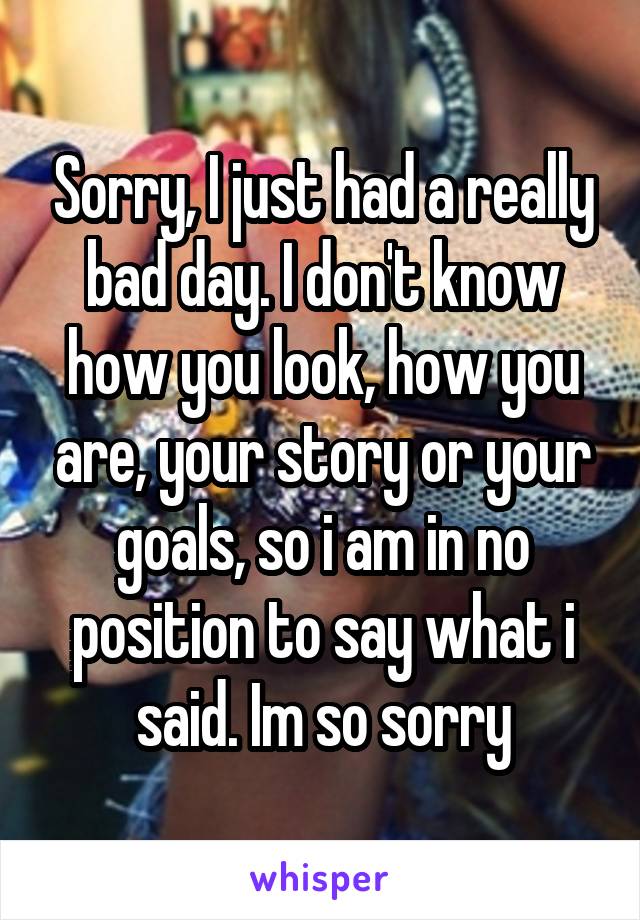 Sorry, I just had a really bad day. I don't know how you look, how you are, your story or your goals, so i am in no position to say what i said. Im so sorry