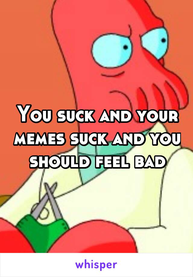 You suck and your memes suck and you should feel bad