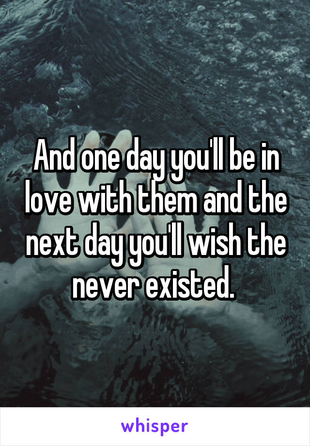 And one day you'll be in love with them and the next day you'll wish the never existed. 