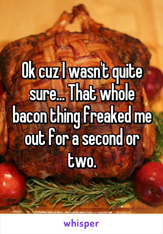 Ok cuz I wasn't quite sure... That whole bacon thing freaked me out for a second or two.