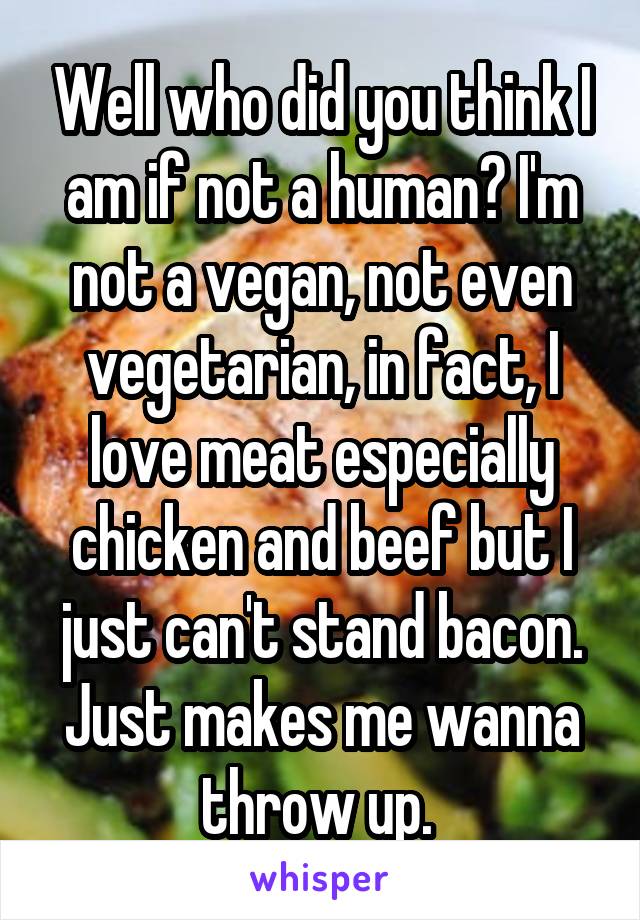 Well who did you think I am if not a human? I'm not a vegan, not even vegetarian, in fact, I love meat especially chicken and beef but I just can't stand bacon. Just makes me wanna throw up. 