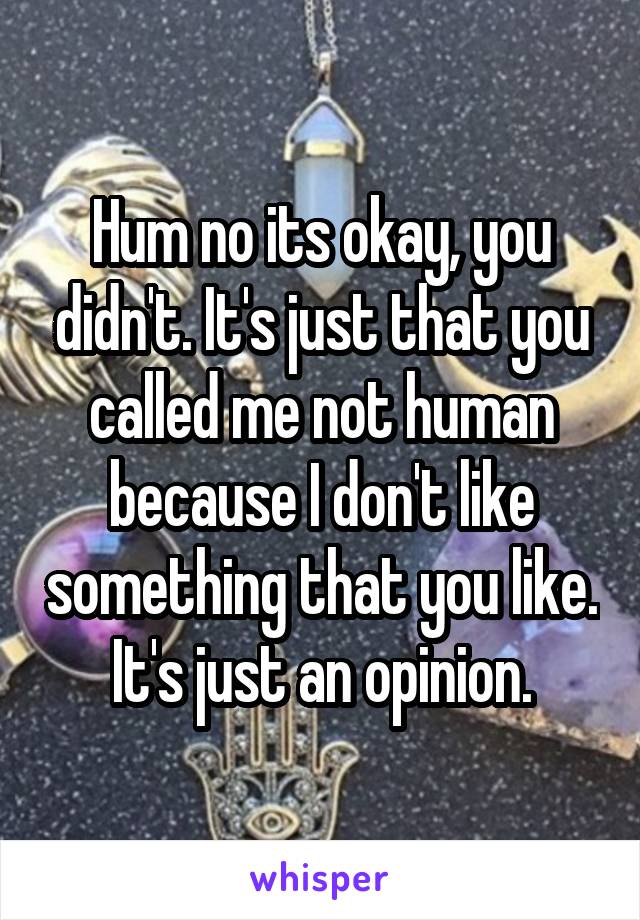 Hum no its okay, you didn't. It's just that you called me not human because I don't like something that you like. It's just an opinion.