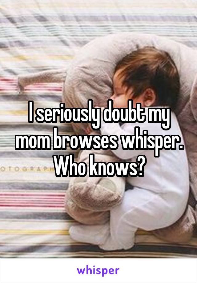 I seriously doubt my mom browses whisper. Who knows?