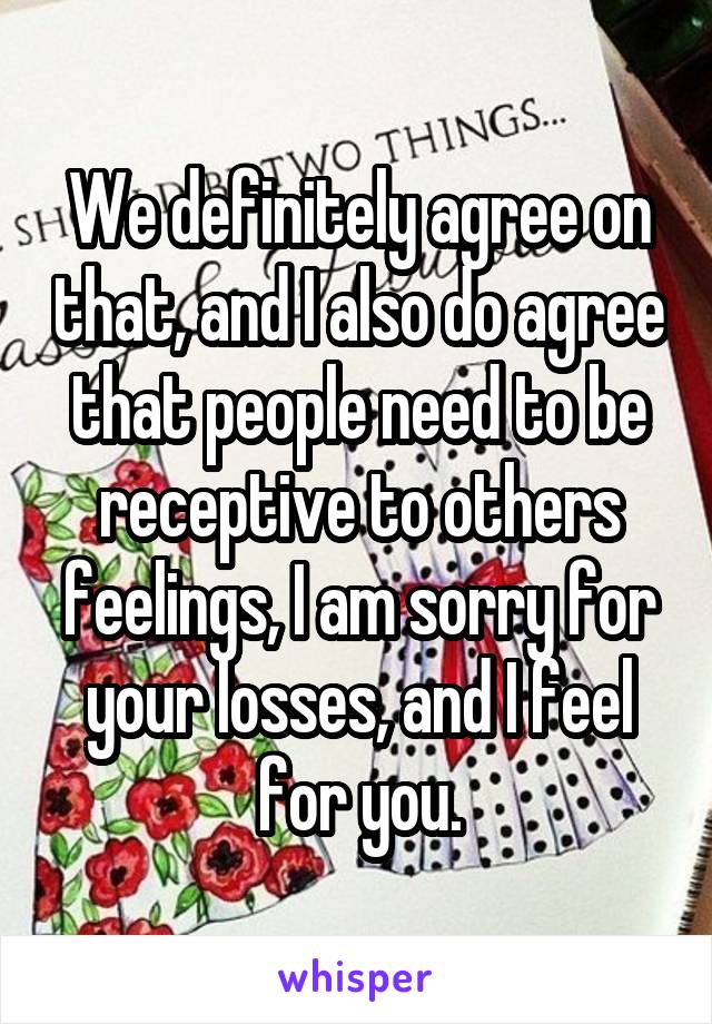 We definitely agree on that, and I also do agree that people need to be receptive to others feelings, I am sorry for your losses, and I feel for you.