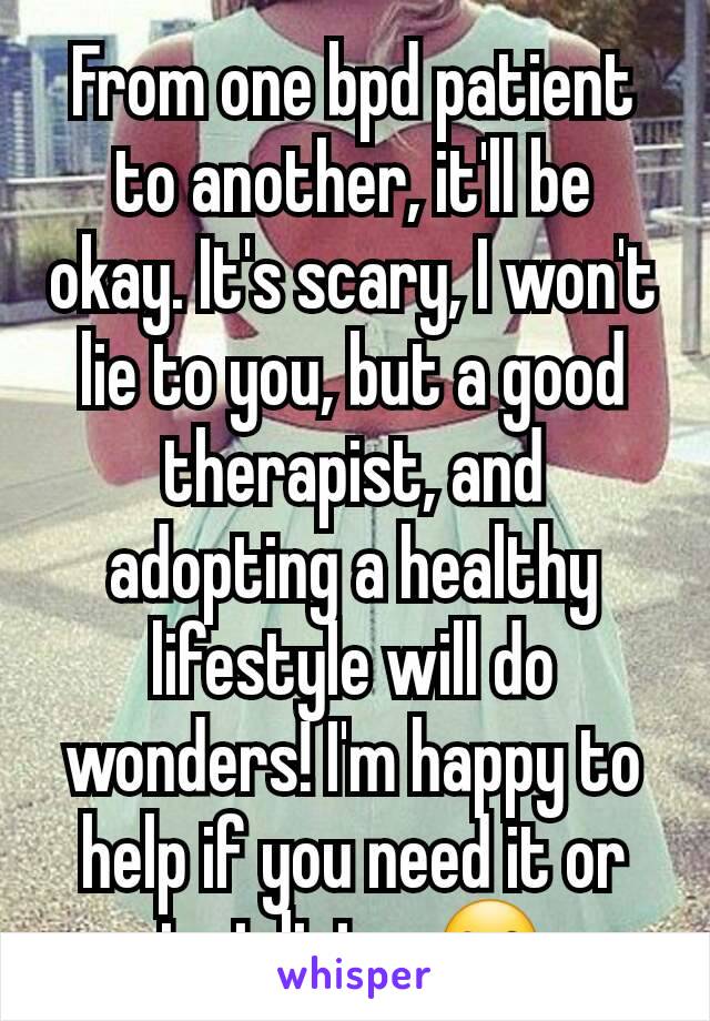 From one bpd patient to another, it'll be okay. It's scary, I won't lie to you, but a good therapist, and adopting a healthy lifestyle will do wonders! I'm happy to help if you need it or just listen☺