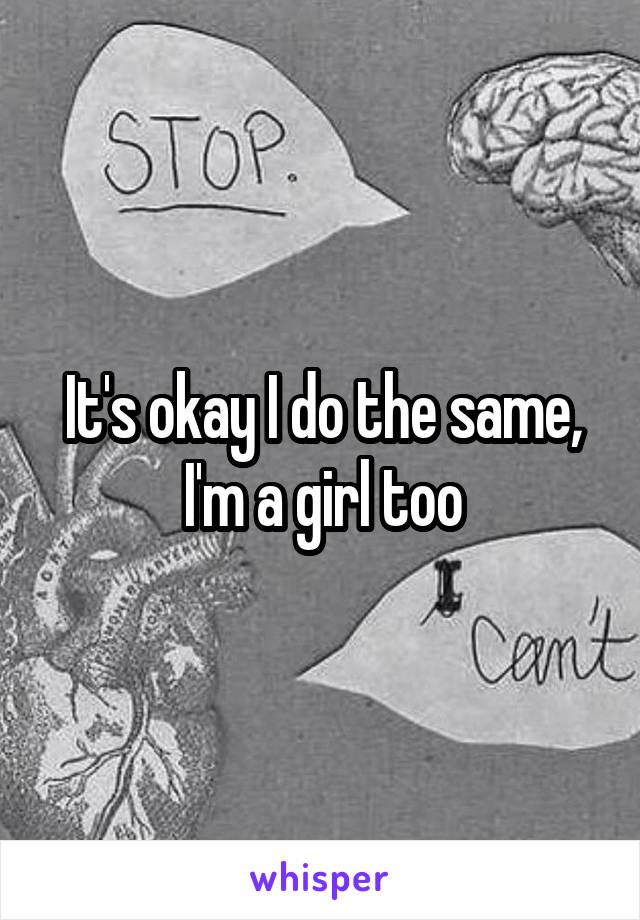 It's okay I do the same, I'm a girl too