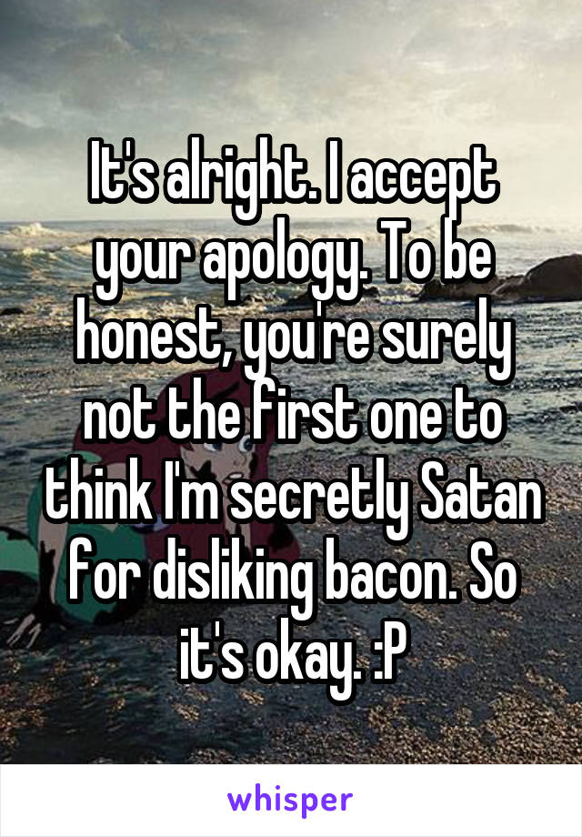 It's alright. I accept your apology. To be honest, you're surely not the first one to think I'm secretly Satan for disliking bacon. So it's okay. :P